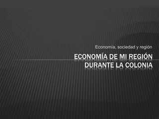 Economía, sociedad y región
ECONOMÍA DE MI REGIÓN
DURANTE LA COLONIA
 