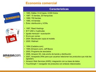 Economía comercial Características 1985, Dallas: 8 mil tapes, 6,500 títulos 1987: 15 tiendas, 20 franquicias 1989: 700 tiendas 1990, mil tiendas Éxito: distribución y VCRs 1997, Reed Hastings $17 USD x 3 películas Iguala mensual = suscripción Envío por correo 2004: Blockbuster copia el modelo 2005: Walmart 1994 (Cadabra.com) 1995 (Amazon.com), Jeff Bezos 2003, Programa de asociados 2006, Amazon S3, más ancho de banda y distribución 2007, Amapedia (Wiki para que usuarios relacionen los productos que más les agradan) Amazon Web Services (AWS): integración con su base de datos TouchGraph = navegador de productos con enlaces relacionados 