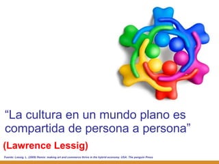 (Lawrence Lessig) “ La cultura en un mundo plano es compartida de persona a persona ” Fuente:  Lessig, L. (2009) Remix: making art and commerce thrive in the hybrid economy. USA: The penguin Press 