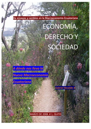 De ensayos y cambios en la Macroeconomía Ecuatoriana


                       ECONOMÍA,
                        DERECHO Y
                         SOCIEDAD

A dónde nos lleva la
Nueva Macroeconomía
Ecuatoriana
                                 Gabriel Recalde B.




             MARZO DE 2008. # 1, QUITO
 