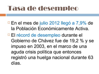 Tasa de desempleo
 En el mes de julio 2012 llegó a 7,9% de
  la Población Económicamente Activa.
 El récord de desempleo durante el

  Gobierno de Chávez fue de 19,2 % y se
  impuso en 2003, en el marco de una
  aguda crisis política que entonces
  registró una huelga nacional durante 63
  días.
 