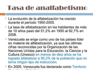 Tasa de analfabetismo
   La evolución de la alfabetización ha crecido
    durante el periodo 1950-2005.
   La tasa de alfabetización en los habitantes de más
    de 10 años pasó del 51,2% en 1950 al 92,7% en
    2008.
   Venezuela se erige como uno de los países líder
    en materia de alfabetización, ya que las últimas
    cifras reconocidas por la Organización de las
    Naciones Unidas para la Educación, la Ciencia y la
    Cultura (Unesco) en menos de diez años se ha
    logrado alfabetizar a 95,2% de la población que no
    tenía ningún tipo de instrucción.
   En 2005, Venezuela fue declarada como Territorio
 