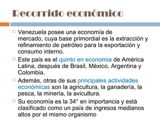 Recorrido económico
   Venezuela posee una economía de
    mercado, cuya base primordial es la extracción y
    refinamiento de petróleo para la exportación y
    consumo interno.
   Este país es el quinto en economía de América
    Latina, después de Brasil, México, Argentina y
    Colombia.
   Además, otras de sus principales actividades
    económicas son la agricultura, la ganadería, la
    pesca, la minería, la avicultura.
   Su economía es la 34° en importancia y está
    clasificado como un país de ingresos medianos
    altos por el mismo organismo
 