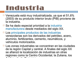 Industria
   Venezuela está muy industrializada, ya que el 51,6%
    (2003) de su producto interior bruto (PIB) proviene de
    la industria.
   Se ha dado especial prioridad a la industria
    manufacturera desde mediados del siglo XX. 
   Los principales productos de las industrias
    venezolanas son los derivados del petróleo, acero,
    aluminio, fertilizantes, cemento, neumáticos, y
    vehículos motorizados.
   Las zonas industriales se concentran en las ciudades
    de la región Capital y central. A finales del siglo XX
    se afianzó la localización de industrias en otras
    regiones como la Centro Occidental, la Zuliana, los
 