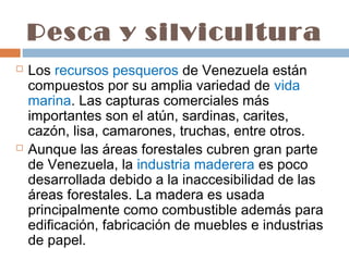 Pesca y silvicultura
   Los recursos pesqueros de Venezuela están
    compuestos por su amplia variedad de vida
    marina. Las capturas comerciales más
    importantes son el atún, sardinas, carites,
    cazón, lisa, camarones, truchas, entre otros.
   Aunque las áreas forestales cubren gran parte
    de Venezuela, la industria maderera es poco
    desarrollada debido a la inaccesibilidad de las
    áreas forestales. La madera es usada
    principalmente como combustible además para
    edificación, fabricación de muebles e industrias
    de papel.
 