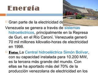 Energía
 Gran parte de la electricidad de
Venezuela se genera a través de sistemas
  hidroeléctricos, principalmente en la Represa
  de Guri, en el Río Caroní. Venezuela generó
  70 mil millones kilovatio-horas de electricidad
  en 1998.
 Foto: La Central hidroeléctrica Simón Bolívar,

  con su capacidad instalada para 10.200 MW,
  es la tercera más grande del mundo. Con
  ellas se ha aportado más del 70% de la
  producción venezolana de electricidad en los
 