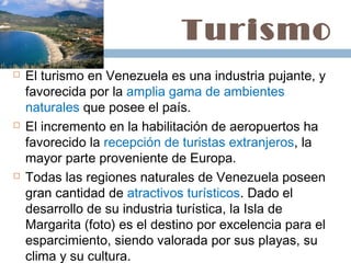 Turismo
   El turismo en Venezuela es una industria pujante, y
    favorecida por la amplia gama de ambientes
    naturales que posee el país.
   El incremento en la habilitación de aeropuertos ha
    favorecido la recepción de turistas extranjeros, la
    mayor parte proveniente de Europa.
   Todas las regiones naturales de Venezuela poseen
    gran cantidad de atractivos turísticos. Dado el
    desarrollo de su industria turística, la Isla de
    Margarita (foto) es el destino por excelencia para el
    esparcimiento, siendo valorada por sus playas, su
    clima y su cultura. 
 