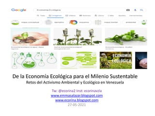 De la Economía Ecológica para el Milenio Sustentable
Retos del Activismo Ambiental y Ecológico en Venezuela
Tw: @ecorina2 Inst: ecorinavzla
www.emmasalazar.blogspot.com
www.ecorina.blogspot.com
27-05-2021
 