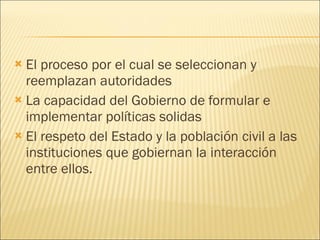 El proceso por el cual se seleccionan y reemplazan autoridades La capacidad del Gobierno de formular e implementar políticas solidas El respeto del Estado y la población civil a las instituciones que gobiernan la interacción entre ellos. 