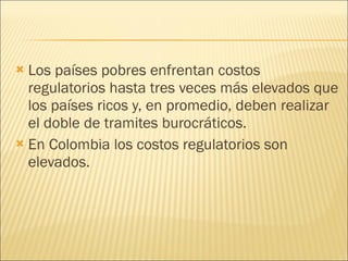 Los países pobres enfrentan costos regulatorios hasta tres veces más elevados que los países ricos y, en promedio, deben realizar el doble de tramites burocráticos. En Colombia los costos regulatorios son elevados. 