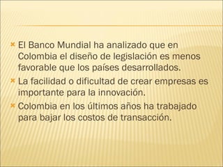 El Banco Mundial ha analizado que en Colombia el diseño de legislación es menos favorable que los países desarrollados. La facilidad o dificultad de crear empresas es importante para la innovación. Colombia en los últimos años ha trabajado para bajar los costos de transacción. 