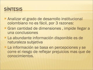 Analizar el grado de desarrollo institucional colombiano no es fácil, por 3 razones: Gran cantidad de dimensiones , impide llegar a una conclusiones La abundante información disponible es de naturaleza subjetiva La información se basa en percepciones y se corre el riesgo de reflejar prejuicios mas que de conocimientos. 