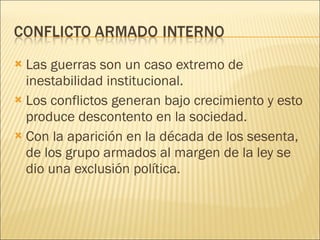 Las guerras son un caso extremo de inestabilidad institucional. Los conflictos generan bajo crecimiento y esto produce descontento en la sociedad. Con la aparición en la década de los sesenta, de los grupo armados al margen de la ley se dio una exclusión política. 