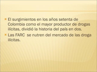 El surgimientos en los años setenta de Colombia como el mayor productor de drogas ilícitas, dividió la historia del país en dos. Las FARC  se nutren del mercado de las droga ilícitas. 