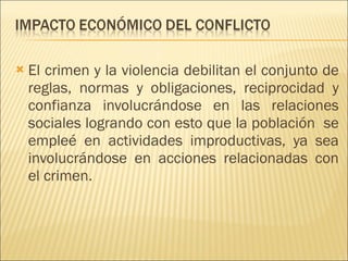 El crimen y la violencia debilitan el conjunto de reglas, normas y obligaciones, reciprocidad y confianza involucrándose en las relaciones sociales logrando con esto que la población  se empleé en actividades improductivas, ya sea involucrándose en acciones relacionadas con el crimen. 