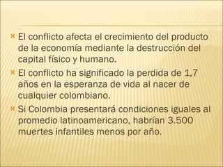 El conflicto afecta el crecimiento del producto de la economía mediante la destrucción del capital físico y humano. El conflicto ha significado la perdida de 1,7 años en la esperanza de vida al nacer de cualquier colombiano. Si Colombia presentará condiciones iguales al promedio latinoamericano, habrían 3.500 muertes infantiles menos por año. 