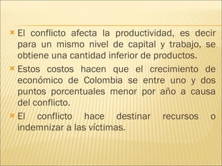 El conflicto afecta la productividad, es decir para un mismo nivel de capital y trabajo, se obtiene una cantidad inferior de productos. Estos costos hacen que el crecimiento de económico de Colombia se entre uno y dos puntos porcentuales menor por año a causa del conflicto.  El conflicto hace destinar recursos o indemnizar a las víctimas.  