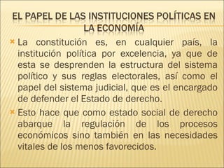 La constitución es, en cualquier país, la institución política por excelencia, ya que de esta se desprenden la estructura del sistema político y sus reglas electorales, así como el papel del sistema judicial, que es el encargado de defender el Estado de derecho. Esto hace que como estado social de derecho abarque la regulación de los procesos económicos sino también en las necesidades vitales de los menos favorecidos. 