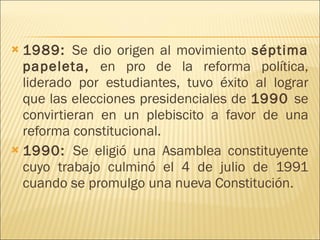 1989:  Se dio origen al movimiento  séptima papeleta,  en pro de la reforma política, liderado por estudiantes, tuvo éxito al lograr que las elecciones presidenciales de  1990  se convirtieran en un plebiscito a favor de una reforma constitucional.  1990:  Se eligió una Asamblea constituyente cuyo trabajo culminó el 4 de julio de 1991 cuando se promulgo una nueva Constitución.  