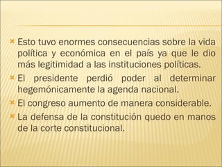 Esto tuvo enormes consecuencias sobre la vida política y económica en el país ya que le dio más legitimidad a las instituciones políticas. El presidente perdió poder al determinar hegemónicamente la agenda nacional. El congreso aumento de manera considerable. La defensa de la constitución quedo en manos de la corte constitucional.  