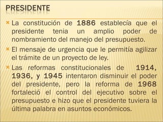 La constitución de  1886  establecía que el presidente tenia un amplio poder de nombramiento del manejo del presupuesto.  El mensaje de urgencia que le permitía agilizar el trámite de un proyecto de ley. Las reformas constitucionales de  1914, 1936, y 1945  intentaron disminuir el poder del presidente, pero la reforma de  1968  fortaleció el control del ejecutivo sobre el presupuesto e hizo que el presidente tuviera la última palabra en asuntos económicos. 