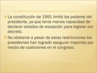 La constitución de 1991 limitó los poderes del presidente, ya que tenía menos capacidad de declarar estados de excepción para legislar por decreto. No obstante a pesar de estas restricciones los presidentes han logrado asegurar mayorías por medio de coaliciones en el congreso. 