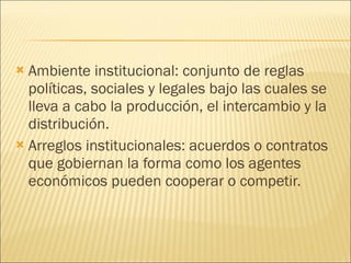 Ambiente institucional: conjunto de reglas políticas, sociales y legales bajo las cuales se lleva a cabo la producción, el intercambio y la distribución. Arreglos institucionales: acuerdos o contratos que gobiernan la forma como los agentes económicos pueden cooperar o competir. 