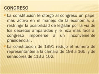 La constitución le otorgó al congreso un papel más activo en el manejo de la economía, al restringir la posibilidad de legislar por la vía de los decretos amparados y le hizo más fácil al congreso imponerse a un inconveniente presidencial . La constitución de 1991 redujo el numero de representantes a la cámara de 199 a 165, y de senadores de 113 a 102. 