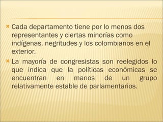 Cada departamento tiene por lo menos dos representantes y ciertas minorías como indígenas, negritudes y los colombianos en el exterior.  La mayoría de congresistas son reelegidos lo que indica que la políticas económicas se encuentran en manos de un grupo relativamente estable de parlamentarios. 