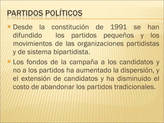 Desde la constitución de 1991 se han difundido  los partidos pequeños y los movimientos de las organizaciones partidistas y de sistema bipartidista. Los fondos de la campaña a los candidatos y no a los partidos ha aumentado la dispersión, y el extensión de candidatos y ha disminuido el costo de abandonar los partidos tradicionales. 