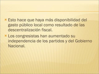 Esto hace que haya más disponibilidad del gasto público local como resultado de las descentralización fiscal.  Los congresistas han aumentado su independencia de los partidos y del Gobierno Nacional. 
