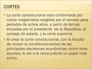 La corte constitucional esta conformada por nueve magistrados elegidos por el senado para períodos de ochos años, a partir de ternas enviadas por el presidente  de la República, el consejo de estado, y la corte suprema.  Al crear la corte constitucional, con la faculta de revisar la constitucionalidad de las principales decisiones económicas, entre otros asuntos, le dio a la rama judicial un papel más activo. 
