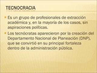Es un grupo de profesionales de extracción académica y, en la mayoría de los casos, sin aspiraciones políticas. Los tecnócratas aparecieron por la creación del Departamento Nacional de Planeación (DNP), que se convirtió en su principal fortaleza dentro de la administración pública. 