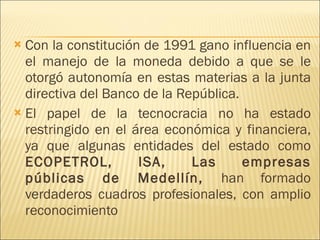 Con la constitución de 1991 gano influencia en el manejo de la moneda debido a que se le otorgó autonomía en estas materias a la junta directiva del Banco de la República. El papel de la tecnocracia no ha estado restringido en el área económica y financiera, ya que algunas entidades del estado como  ECOPETROL, ISA, Las empresas públicas de Medellín,  han formado verdaderos cuadros profesionales, con amplio reconocimiento 