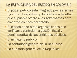 El poder público esta integrado por las ramas Ejecutiva, Legislativa, y Judicial es la facultad que el pueblo otorga a los gobernantes para alcanzar los fines del estado.  El estado tiene otras organizaciones que verifican y controlan la gestión fiscal y administrativa de las entidades públicas:  El ministerio público. La contraloría general de la República. La auditoria general de la República.  