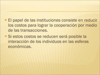 El papel de las instituciones consiste en reducir los costos para lograr la cooperación por medio de las transacciones. Si estos costos se reducen será posible la interacción de los individuos en las esferas económicas. 