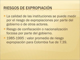 La calidad de las instituciones se puede medir por el riesgo de expropiaciones por parte del gobierno o de otros actores. Riesgo de confiscación o nacionalización forzosa por parte del gobierno. 1985-1995 : valor promedio de riesgo expropiación para Colombia fue de 7.39. 