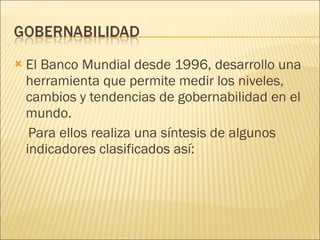 El Banco Mundial desde 1996, desarrollo una herramienta que permite medir los niveles, cambios y tendencias de gobernabilidad en el mundo. Para ellos realiza una síntesis de algunos indicadores clasificados así: 