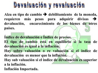 Alza en tipo de cambio    debilitamiento  de la moneda, requieren más pesos para adquirir divisas    devaluación,  encarecimiento de los bienes de otros países. Índice de devaluación e Índice de precios.  El tipo de cambio está en equilibrio si la tasa de devaluación es igual a la inflación. Hay sobre valuación o re valuación si el índice de devaluación  es menor que la inflación. Hay sub valuación si el indice de devaluación es superior a la inflación. Inflación Importada. Devaluación y revaluación 