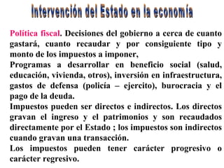 Intervención del Estado en la economía Política fiscal . Decisiones del gobierno a cerca de cuanto gastará, cuanto recaudar y por consiguiente tipo y monto de los impuestos a imponer, Programas a desarrollar en beneficio social (salud, educación, vivienda, otros), inversión en infraestructura, gastos de defensa (policía – ejercito), burocracia y el pago de la deuda. Impuestos pueden ser directos e indirectos. Los directos gravan el ingreso y el patrimonios y son recaudados directamente por el Estado ; los impuestos son indirectos cuando gravan una transacción. Los impuestos pueden tener carácter progresivo o carácter regresivo.  