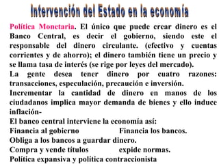 Política Monetaria . El único que puede crear dinero es el Banco Central, es decir el gobierno, siendo este el responsable del dinero circulante. (efectivo y cuentas corrientes y de ahorro); el dinero también tiene un precio y se llama tasa de interés (se rige por leyes del mercado). La gente desea tener dinero por cuatro razones: transacciones, especulación, precaución e inversión. Incrementar la cantidad de dinero en manos de los ciudadanos implica mayor demanda de bienes y ello induce inflación- El banco central interviene la economía así: Financia al gobierno Financia los bancos. Obliga a los bancos a guardar dinero. Compra y vende títulos  expide normas. Política expansiva y política contraccionista Intervención del Estado en la economía 