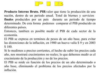 Producto Interno Bruto. PIB .valor que tiene la producción de una nación, dentro de un periodo anual. Total de biernes y servicios  finales  producidos por un país  durante un periodo de tiempo determinado. De esta forma  podemos  comparar el PIB producido en diferentes países. Entonces, tambien es posible medir el PIB de cada sector de la economía. El PIB se expresa en terminos de pesos de un año base, para evitar las distorciones de la inflación, en 1980 un huevo valía $ 9 y en 2003 $ 180. Si lo medimos a preciso corrientes, el hecho de subir los precios cada año, nos mostrará crecimientos no reales; lo que debemos medir es el crecimiento de la producción y no de los precios.  El PIB se mide en función de los precios de un año determinado o año base, eliminando el problema de los precios afectados por la inflación. P I B 