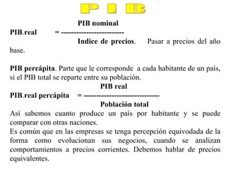 PIB nominal PIB . real = ------------------------- Indice de precios . Pasar a precios del año base. PIB percápita . Parte que le corresponde  a cada habitante de un país, si el PIB total se reparte entre su población. PIB real PIB . real percápita = ------------------------------ Población total Así sabemos cuanto produce un país por habitante y se puede comparar con otras naciones. Es común que en las empresas se tenga percepción equivodada de la forma como evolucionan sus negocios, cuando se analizan comportamientos a precios corrientes. Debemos hablar de precios equivalentes. P I B 