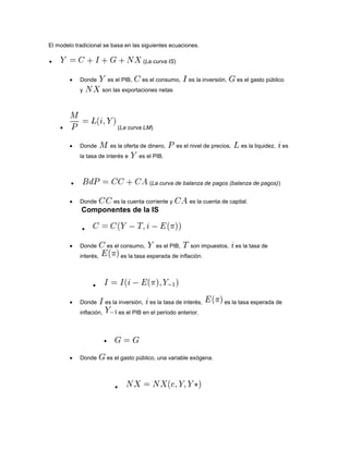El modelo tradicional se basa en las siguientes ecuaciones.
(La curva IS)
Donde es el PIB, es el consumo, es la inversión, es el gasto público
y son las exportaciones netas
(La curva LM)
Donde es la oferta de dinero, es el nivel de precios, es la liquidez, es
la tasa de interés e es el PIB.
(La curva de balanza de pagos (balanza de pagos))
Donde es la cuenta corriente y es la cuenta de capital.
Componentes de la IS
Donde es el consumo, es el PIB, son impuestos, es la tasa de
interés, es la tasa esperada de inflación.
Donde es la inversión, es la tasa de interés, es la tasa esperada de
inflación, es el PIB en el período anterior.
Donde es el gasto público, una variable exógena.
 
