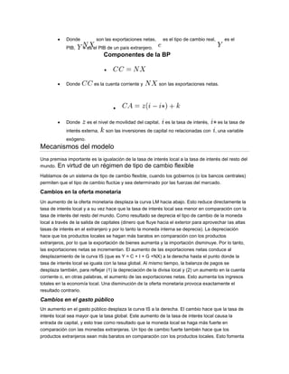 Donde son las exportaciones netas, es el tipo de cambio real, es el
PIB, es el PIB de un país extranjero.
Componentes de la BP
Donde es la cuenta corriente y son las exportaciones netas.
Donde es el nivel de movilidad del capital, es la tasa de interés, es la tasa de
interés externa, son las inversiones de capital no relacionadas con , una variable
exógeno.
Mecanismos del modelo
Una premisa importante es la igualación de la tasa de interés local a la tasa de interés del resto del
mundo. En virtud de un régimen de tipo de cambio flexible
Hablamos de un sistema de tipo de cambio flexible, cuando los gobiernos (o los bancos centrales)
permiten que el tipo de cambio fluctúe y sea determinado por las fuerzas del mercado.
Cambios en la oferta monetaria
Un aumento de la oferta monetaria desplaza la curva LM hacia abajo. Esto reduce directamente la
tasa de interés local y a su vez hace que la tasa de interés local sea menor en comparación con la
tasa de interés del resto del mundo. Como resultado se deprecia el tipo de cambio de la moneda
local a través de la salida de capitales (dinero que fluye hacia el exterior para aprovechar las altas
tasas de interés en el extranjero y por lo tanto la moneda interna se deprecia). La depreciación
hace que los productos locales se hagan más baratos en comparación con los productos
extranjeros, por lo que la exportación de bienes aumenta y la importación disminuye. Por lo tanto,
las exportaciones netas se incrementan. El aumento de las exportaciones netas conduce al
desplazamiento de la curva IS (que es Y = C + I + G +NX) a la derecha hasta el punto donde la
tasa de interés local se iguala con la tasa global. Al mismo tiempo, la balanza de pagos se
desplaza también, para reflejar (1) la depreciación de la divisa local y (2) un aumento en la cuenta
corriente o, en otras palabras, el aumento de las exportaciones netas. Esto aumenta los ingresos
totales en la economía local. Una disminución de la oferta monetaria provoca exactamente el
resultado contrario.
Cambios en el gasto público
Un aumento en el gasto público desplaza la curva IS a la derecha. El cambio hace que la tasa de
interés local sea mayor que la tasa global. Este aumento de la tasa de interés local causa la
entrada de capital, y esto trae como resultado que la moneda local se haga más fuerte en
comparación con las monedas extranjeras. Un tipo de cambio fuerte también hace que los
productos extranjeros sean más baratos en comparación con los productos locales. Esto fomenta
 