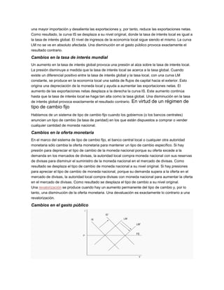una mayor importación y desalienta las exportaciones y, por tanto, reduce las exportaciones netas.
Como resultado, la curva IS se desplaza a su nivel original, donde la tasa de interés local es igual a
la tasa de interés global. El nivel de ingresos de la economía local sigue siendo el mismo. La curva
LM no se ve en absoluto afectada. Una disminución en el gasto público provoca exactamente el
resultado contrario.
Cambios en la tasa de interés mundial
Un aumento en la tasa de interés global provoca una presión al alza sobre la tasa de interés local.
La presión disminuye a medida que la tasa de interés local se acerca a la tasa global. Cuando
existe un diferencial positivo entre la tasa de interés global y la tasa local, con una curva LM
constante, se produce en la economía local una salida de flujos de capital hacia el exterior. Esto
origina una depreciación de la moneda local y ayuda a aumentar las exportaciones netas. El
aumento de las exportaciones netas desplaza a la derecha la curva IS. Este aumento continúa
hasta que la tasa de interés local se haga tan alta como la tasa global. Una disminución en la tasa
de interés global provoca exactamente el resultado contrario. En virtud de un régimen de
tipo de cambio fijo
Hablamos de un sistema de tipo de cambio fijo cuando los gobiernos (o los bancos centrales)
anuncian un tipo de cambio (la tasa de paridad) en los que están dispuestos a comprar o vender
cualquier cantidad de moneda nacional.
Cambios en la oferta monetaria
En el marco del sistema de tipo de cambio fijo, el banco central local o cualquier otra autoridad
monetaria sólo cambia la oferta monetaria para mantener un tipo de cambio específico. Si hay
presión para depreciar el tipo de cambio de la moneda nacional porque su oferta excede a la
demanda en los mercados de divisas, la autoridad local compra moneda nacional con sus reservas
de divisas para disminuir el suministro de la moneda nacional en el mercado de divisas. Como
resultado se desplaza el tipo de cambio de moneda nacional a su nivel original. Si hay presiones
para apreciar el tipo de cambio de moneda nacional, porque su demanda supera a la oferta en el
mercado de divisas, la autoridad local compra divisas con moneda nacional para aumentar la oferta
en el mercado de divisas. Como resultado se desplaza el tipo de cambio a su nivel original.
Una revalorización se produce cuando hay un aumento permanente del tipo de cambio y, por lo
tanto, una disminución de la oferta monetaria. Una devaluación es exactamente lo contrario a una
revalorización.
Cambios en el gasto público
 