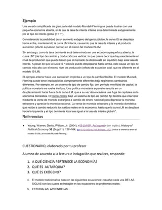 Ejemplo
Una versión simplificada de gran parte del modelo Mundell-Fleming se puede ilustrar con una
pequeña economía abierta, en la que la tasa de interés interna está determinada exógenamente
por el tipo de interés global (r = r *).
Considerando la posibilidad de un aumento exógeno del gasto público, la curva IS se desplaza
hacia arriba, manteniendo la curva LM intacta, causando que la tasa de interés y el producto
aumenten (efecto expulsión parcial) en el marco del modelo IS-LM.
Sin embargo, como la tasa de interés está determinada en una economía pequeña y abierta, la
curva LM* (de tipo de cambio y producción) es vertical, lo que quiere decir que hay exactamente un
nivel de producción que puede hacer que el mercado de dinero esté en equilibrio bajo esta tasa de
interés. A pesar de que la curva IS * todavía puede desplazarse hacia arriba, esto causa un tipo de
cambio más alto con el mismo nivel de producción (efecto de expulsión total, que es diferente en el
modelo IS-LM).
El ejemplo anterior hace una suposición implícita a un tipo de cambio flexible. El modelo Mundell-
Fleming puede tener implicaciones completamente diferentes bajo regímenes cambiarios
diferentes. Por ejemplo, en un sistema de tipo de cambio fijo, con perfecta movilidad de capital, la
política monetaria se vuelve ineficaz. Una política monetaria expansiva resulta en un
desplazamiento hacia fuera de la curva LM, que a su vez desencadena una fuga de capitales en la
economía doméstica. El banco central bajo un sistema de tipo de cambio fijo tendría que intervenir
mediante la venta de moneda extranjera a cambio de dinero nacional para depreciar la moneda
extranjera y apreciar la moneda nacional. La venta de moneda extranjera y la moneda doméstica
que recibe a cambio reduciría los saldos reales en la economía, hasta que la curva LM se desplace
hacia la izquierda y el tipo de interés local sea igual a la tasa de interés global i*.
Referencias
Young, Warren; Darity, William, Jr. (2004), «IS-LM-BP: An Inquest» (en inglés), History of
Political Economy 36 (Suppl 1): 127–164, doi:10.1215/00182702-36-Suppl_1-127 (Indica la diferencia entre el
modelo IS-LM y el modelo Mundell-Fleming.)
CUESTIONARIO, elaborado por tu profesor
Alumno de acuerdo a la lectura e indagación que realices, responde:
1. A QUÉ CIENCIA PERTENECE LA ECONOMÍA?
2. QUÉ ES AUTARQUIA?
3. QUÉ ES EXÓGENO?
4. El modelo tradicional se basa en las siguientes ecuaciones: resuelve cada una DE LAS
SIGLAS con las cuales se trabajan en las ecuaciones de problemas reales:
5. ESTUDIALAS, APRENDELAS…
 