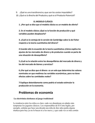 9. ¿Qué es una transferencia y que son los costos imputables?
10. ¿Qué es la Brecha del Producto y qué es el Producto Potencial?
EL MODELO CLÁSICO:
1. ¿Por qué se dice que el modelo clásico es un modelo de oferta?
2. En el modelo clásico ¿Qué es la función de producción y qué
variables pueden desplazarla?
3. ¿Cuál es la ventaja de la versión de Cambridge sobre la de Fisher
respecto a la teoría cuantitativa del dinero?
4 Usando sólo la ecuación de la teoría cuantitativa ¿Cómo explica los
ajustes de los mercados de dinero y de productos cuando se parte de
una situación de desequilibrio?
5 ¿Cuál es la relación entre los desequilibrios del mercado de dinero y
los del mercado de bienes y servicios?
6 ¿Por qué se dice que el dinero es un velo que determina los valores
nominales en que medimos las variables económicas, pero no tiene
efectos sobre las cantidades reales?
7 Explique detenidamente como podría el estado estimular la
producción en la economía.
Problemas de economía
La electrónica desbanca al juego tradicional
La tendencia entre los niños es clara: cada vez abandonan en edades más
tempranas los juguetes clásicos. Los responsables de El Corte Inglés, por
ejemplo, señalan que hace una década una niña de diez años pedía alguna
muñeca pero hoy ya no lo hacen ni a los nueve, y que cada vez es más común
 