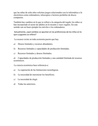 que las niñas de ocho años soliciten juegos relacionados con la informática o la
electrónica como ordenadores, telescopios o lectores portátiles de discos
compactos.
También hay cambios en lo que se refiere a la categoría del regalo: los niños se
han incorporado al sector de adultos en lo tocante a «sus» regalos. En este
sentido son un buen ejemplo los móviles o los ordenadores.
Actualmente, ¿qué cambios se apuntan en las preferencias de los niños en lo
que a juguetes se refiere?
La escasez existe en toda economía puesto que hay:
a) Deseos limitados y recursos abundantes.
b) Recursos limitados y capacidades de producción ilimitadas.
c) Recursos limitados y deseos ilimitados.
d) Capacidades de producción limitadas y una cantidad ilimitada de recursos
económicos.
La ciencia económica hace referencia a:
a) La superación de las limitaciones tecnológicas.
b) La necesidad de maximizar los beneficios.
c) La necesidad de elegir.
d) Todas las anteriores.
 