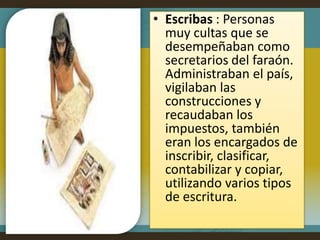 • Escribas : Personas
  muy cultas que se
  desempeñaban como
  secretarios del faraón.
  Administraban el país,
  vigilaban las
  construcciones y
  recaudaban los
  impuestos, también
  eran los encargados de
  inscribir, clasificar,
  contabilizar y copiar,
  utilizando varios tipos
  de escritura.
 